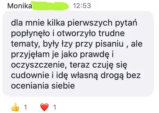 Opinia uczestniczki: „dla mnie kilka pierwszych pytań popłynęło i otworzyło trudne tematy, były łzy przy pisaniu , ale przyjęłam je jako prawdę i oczyszczenie, teraz czuję się cudownie i idę własną drogą bez oceniania siebie”